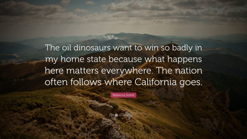 Rebecca Solnit Quote: “The oil dinosaurs want to win so badly in my home state because what happens here matters everywhere. The nation often follows where California goes.”