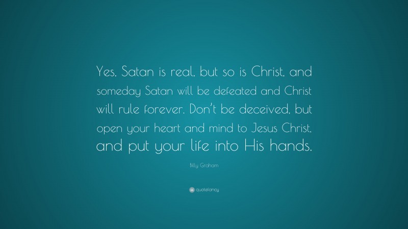 Billy Graham Quote: “Yes, Satan is real, but so is Christ, and someday Satan will be defeated and Christ will rule forever. Don’t be deceived, but open your heart and mind to Jesus Christ, and put your life into His hands.”