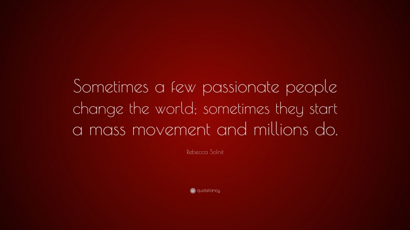 Rebecca Solnit Quote: “Sometimes a few passionate people change the world; sometimes they start a mass movement and millions do.”