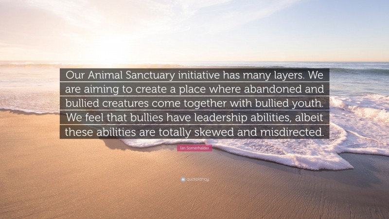 Ian Somerhalder Quote: “Our Animal Sanctuary initiative has many layers. We are aiming to create a place where abandoned and bullied creatures come together with bullied youth. We feel that bullies have leadership abilities, albeit these abilities are totally skewed and misdirected.”