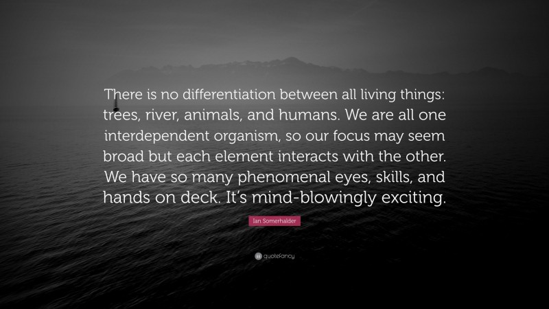 Ian Somerhalder Quote: “There is no differentiation between all living things: trees, river, animals, and humans. We are all one interdependent organism, so our focus may seem broad but each element interacts with the other. We have so many phenomenal eyes, skills, and hands on deck. It’s mind-blowingly exciting.”