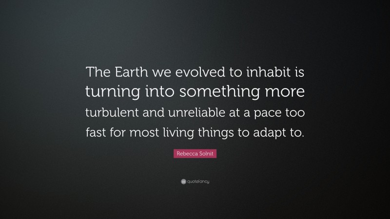 Rebecca Solnit Quote: “The Earth we evolved to inhabit is turning into something more turbulent and unreliable at a pace too fast for most living things to adapt to.”