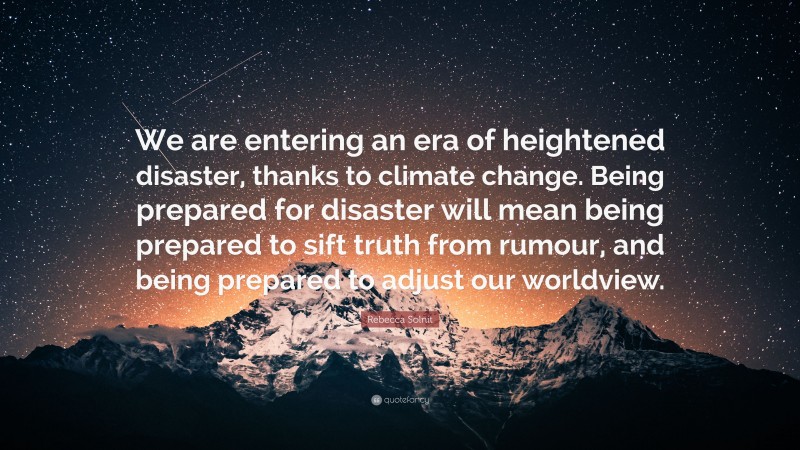 Rebecca Solnit Quote: “We are entering an era of heightened disaster, thanks to climate change. Being prepared for disaster will mean being prepared to sift truth from rumour, and being prepared to adjust our worldview.”