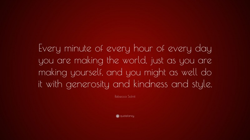 Rebecca Solnit Quote: “Every minute of every hour of every day you are making the world, just as you are making yourself, and you might as well do it with generosity and kindness and style.”