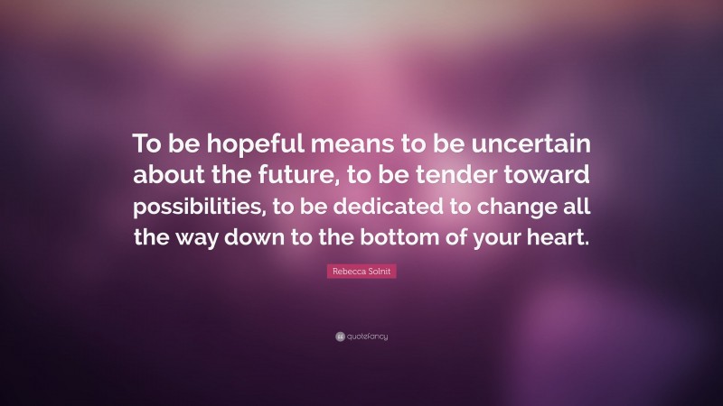 Rebecca Solnit Quote: “To be hopeful means to be uncertain about the future, to be tender toward possibilities, to be dedicated to change all the way down to the bottom of your heart.”