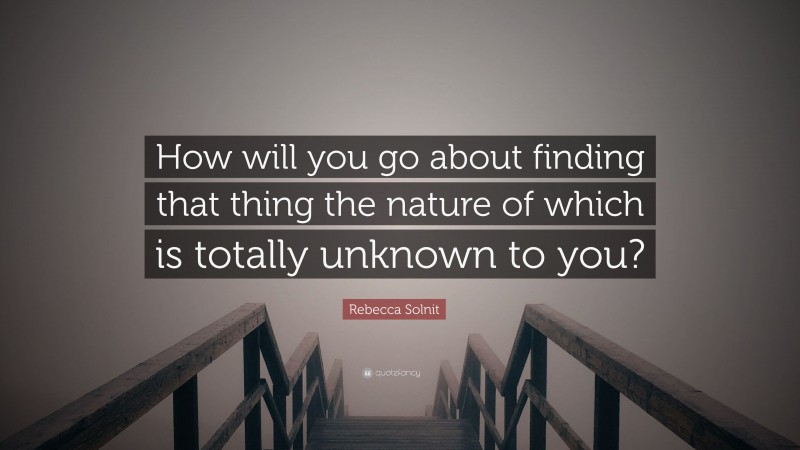 Rebecca Solnit Quote: “How will you go about finding that thing the nature of which is totally unknown to you?”