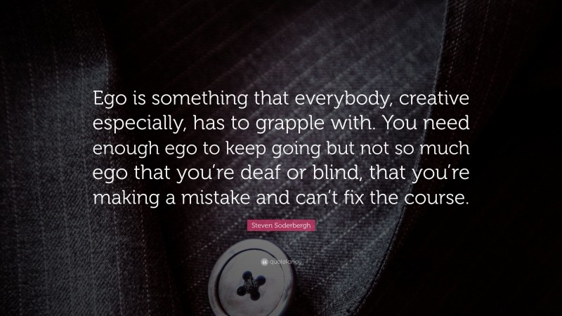 Steven Soderbergh Quote: “Ego is something that everybody, creative especially, has to grapple with. You need enough ego to keep going but not so much ego that you’re deaf or blind, that you’re making a mistake and can’t fix the course.”