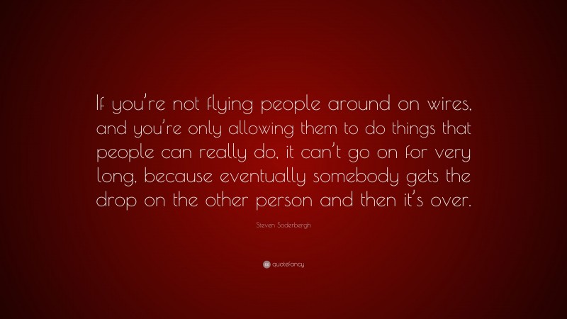 Steven Soderbergh Quote: “If you’re not flying people around on wires, and you’re only allowing them to do things that people can really do, it can’t go on for very long, because eventually somebody gets the drop on the other person and then it’s over.”