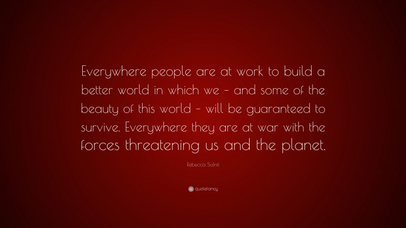 Rebecca Solnit Quote: “Everywhere people are at work to build a better world in which we – and some of the beauty of this world – will be guaranteed to survive. Everywhere they are at war with the forces threatening us and the planet.”