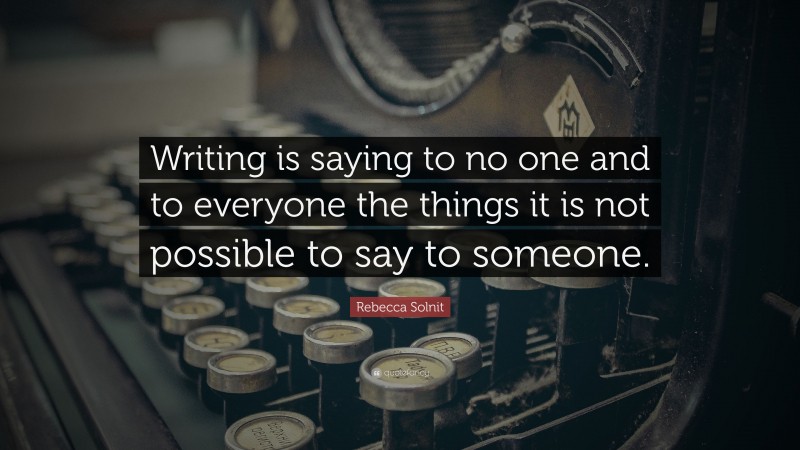 Rebecca Solnit Quote: “Writing is saying to no one and to everyone the things it is not possible to say to someone.”