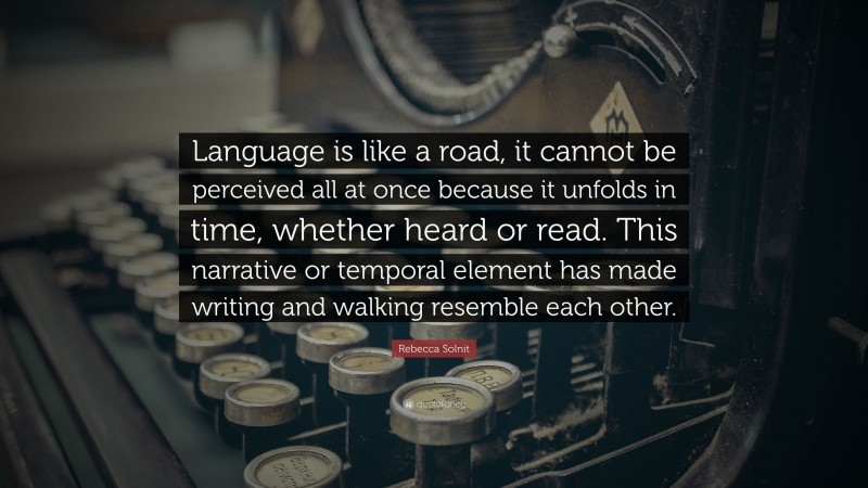 Rebecca Solnit Quote: “Language is like a road, it cannot be perceived all at once because it unfolds in time, whether heard or read. This narrative or temporal element has made writing and walking resemble each other.”