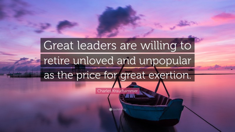 Charles Krauthammer Quote: “Great leaders are willing to retire unloved and unpopular as the price for great exertion.”