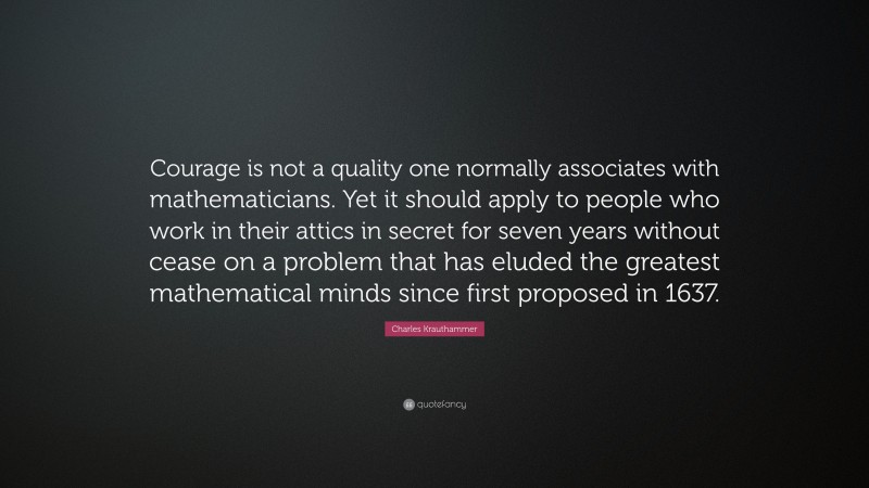 Charles Krauthammer Quote: “Courage is not a quality one normally associates with mathematicians. Yet it should apply to people who work in their attics in secret for seven years without cease on a problem that has eluded the greatest mathematical minds since first proposed in 1637.”