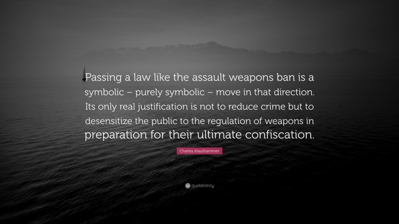 Charles Krauthammer Quote: “Passing a law like the assault weapons ban is a symbolic – purely symbolic – move in that direction. Its only real justification is not to reduce crime but to desensitize the public to the regulation of weapons in preparation for their ultimate confiscation.”