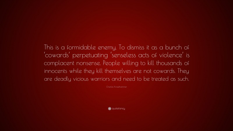 Charles Krauthammer Quote: “This is a formidable enemy. To dismiss it as a bunch of ‘cowards’ perpetuating ‘senseless acts of violence’ is complacent nonsense. People willing to kill thousands of innocents while they kill themselves are not cowards. They are deadly vicious warriors and need to be treated as such.”