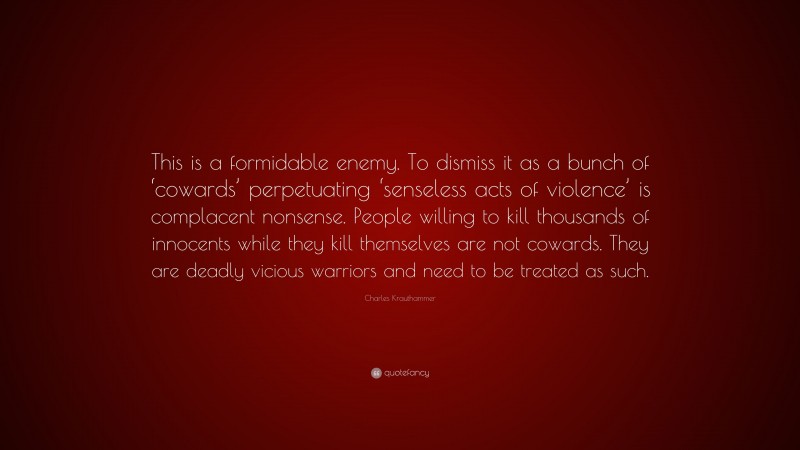 Charles Krauthammer Quote: “This is a formidable enemy. To dismiss it as a bunch of ‘cowards’ perpetuating ‘senseless acts of violence’ is complacent nonsense. People willing to kill thousands of innocents while they kill themselves are not cowards. They are deadly vicious warriors and need to be treated as such.”