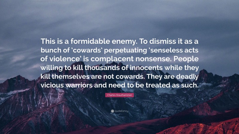 Charles Krauthammer Quote: “This is a formidable enemy. To dismiss it as a bunch of ‘cowards’ perpetuating ‘senseless acts of violence’ is complacent nonsense. People willing to kill thousands of innocents while they kill themselves are not cowards. They are deadly vicious warriors and need to be treated as such.”