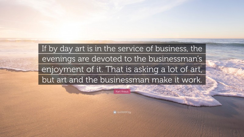 Karl Kraus Quote: “If by day art is in the service of business, the evenings are devoted to the businessman’s enjoyment of it. That is asking a lot of art, but art and the businessman make it work.”