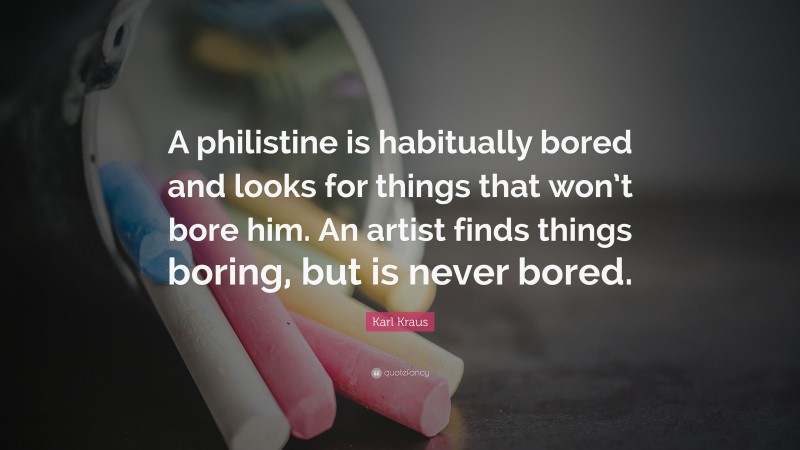 Karl Kraus Quote: “A philistine is habitually bored and looks for things that won’t bore him. An artist finds things boring, but is never bored.”