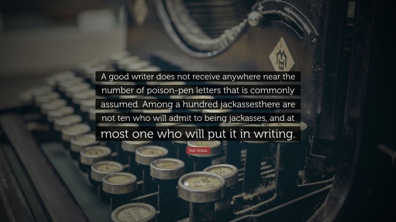 Karl Kraus Quote: “A good writer does not receive anywhere near the number of poison-pen letters that is commonly assumed. Among a hundred jackassesthere are not ten who will admit to being jackasses, and at most one who will put it in writing.”