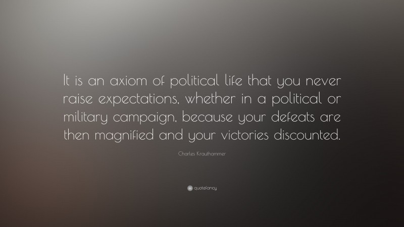Charles Krauthammer Quote: “It is an axiom of political life that you never raise expectations, whether in a political or military campaign, because your defeats are then magnified and your victories discounted.”