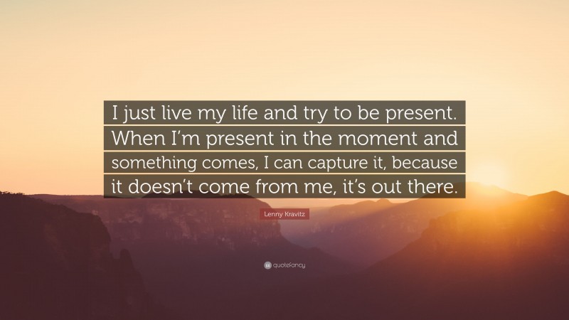 Lenny Kravitz Quote: “I just live my life and try to be present. When I’m present in the moment and something comes, I can capture it, because it doesn’t come from me, it’s out there.”