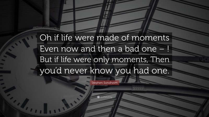 Stephen Sondheim Quote: “Oh if life were made of moments Even now and then a bad one – ! But if life were only moments, Then you’d never know you had one.”