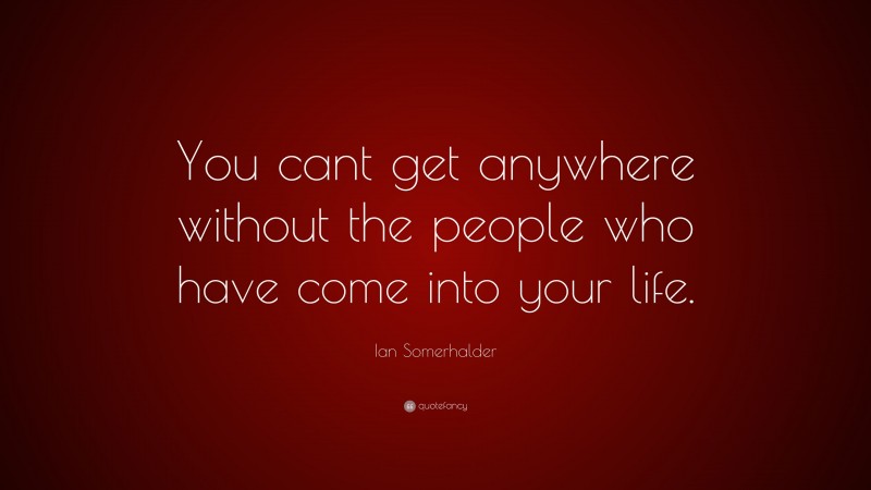 Ian Somerhalder Quote: “You cant get anywhere without the people who have come into your life.”