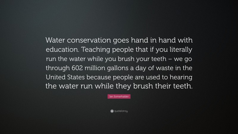 Ian Somerhalder Quote: “Water conservation goes hand in hand with education. Teaching people that if you literally run the water while you brush your teeth – we go through 602 million gallons a day of waste in the United States because people are used to hearing the water run while they brush their teeth.”
