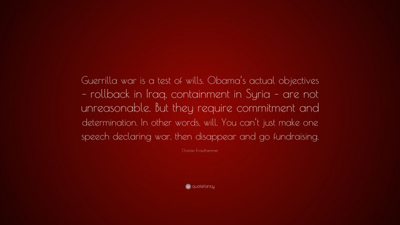 Charles Krauthammer Quote: “Guerrilla war is a test of wills. Obama’s actual objectives – rollback in Iraq, containment in Syria – are not unreasonable. But they require commitment and determination. In other words, will. You can’t just make one speech declaring war, then disappear and go fundraising.”
