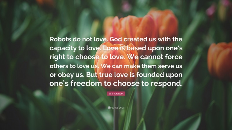 Billy Graham Quote: “Robots do not love. God created us with the capacity to love. Love is based upon one’s right to choose to love. We cannot force others to love us. We can make them serve us or obey us. But true love is founded upon one’s freedom to choose to respond.”
