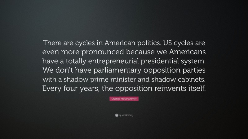 Charles Krauthammer Quote: “There are cycles in American politics. US cycles are even more pronounced because we Americans have a totally entrepreneurial presidential system. We don’t have parliamentary opposition parties with a shadow prime minister and shadow cabinets. Every four years, the opposition reinvents itself.”