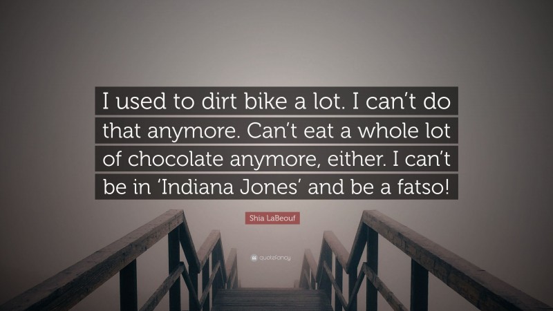 Shia LaBeouf Quote: “I used to dirt bike a lot. I can’t do that anymore. Can’t eat a whole lot of chocolate anymore, either. I can’t be in ‘Indiana Jones’ and be a fatso!”