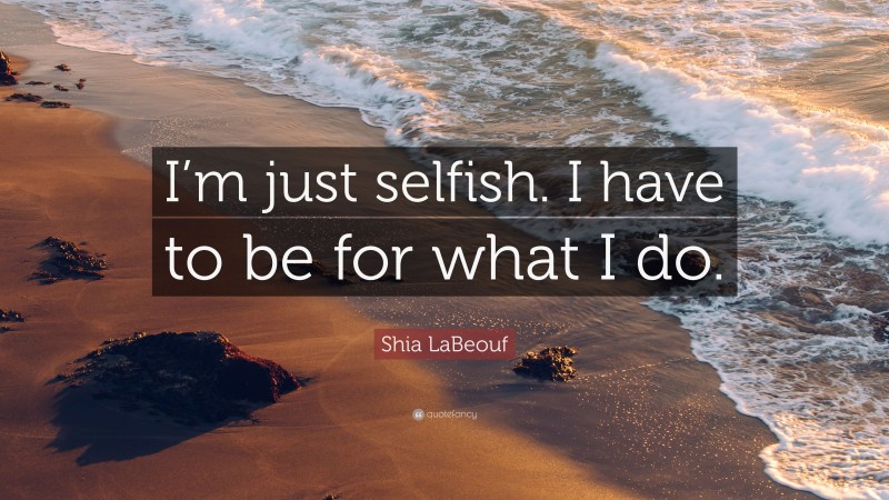 Shia LaBeouf Quote: “I’m just selfish. I have to be for what I do.”