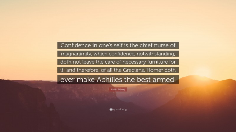 Philip Sidney Quote: “Confidence in one’s self is the chief nurse of magnanimity, which confidence, notwithstanding, doth not leave the care of necessary furniture for it; and therefore, of all the Grecians, Homer doth ever make Achilles the best armed.”