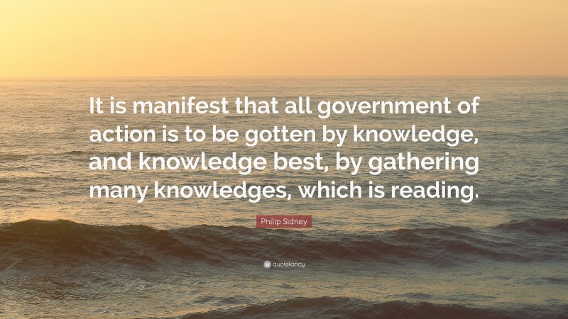 Philip Sidney Quote: “It is manifest that all government of action is to be gotten by knowledge, and knowledge best, by gathering many knowledges, which is reading.”