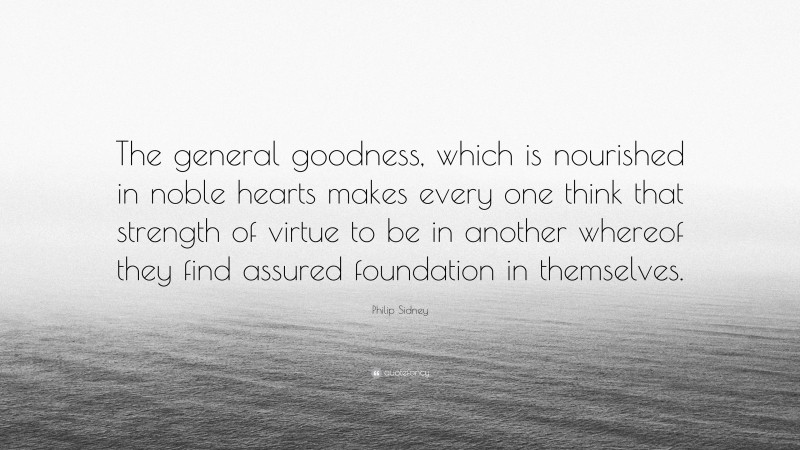 Philip Sidney Quote: “The general goodness, which is nourished in noble hearts makes every one think that strength of virtue to be in another whereof they find assured foundation in themselves.”