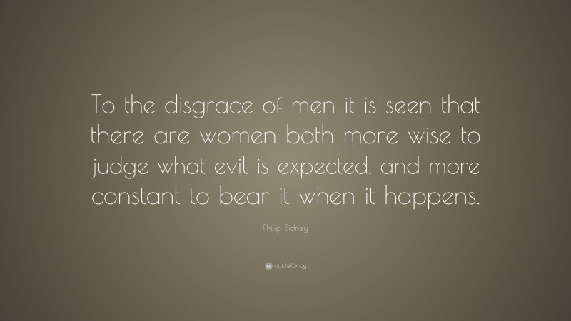 Philip Sidney Quote: “To the disgrace of men it is seen that there are women both more wise to judge what evil is expected, and more constant to bear it when it happens.”