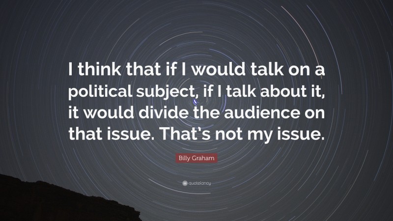 Billy Graham Quote: “I think that if I would talk on a political subject, if I talk about it, it would divide the audience on that issue. That’s not my issue.”