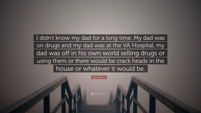 Shia LaBeouf Quote: “I didn’t know my dad for a long time. My dad was on drugs and my dad was at the VA Hospital, my dad was off in his own world selling drugs or using them or there would be crack heads in the house or whatever it would be.”