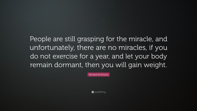 Richard Simmons Quote: “People are still grasping for the miracle, and unfortunately, there are no miracles, if you do not exercise for a year, and let your body remain dormant, then you will gain weight.”