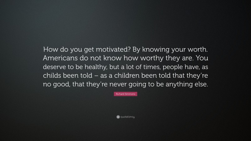 Richard Simmons Quote: “How do you get motivated? By knowing your worth. Americans do not know how worthy they are. You deserve to be healthy, but a lot of times, people have, as childs been told – as a children been told that they’re no good, that they’re never going to be anything else.”