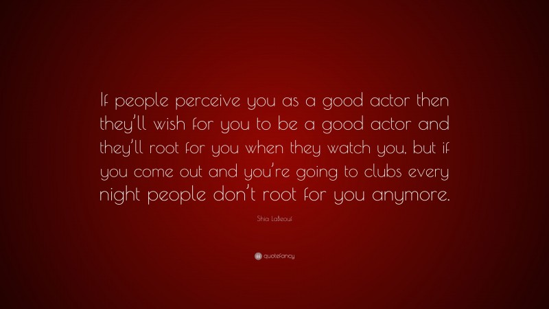 Shia LaBeouf Quote: “If people perceive you as a good actor then they’ll wish for you to be a good actor and they’ll root for you when they watch you, but if you come out and you’re going to clubs every night people don’t root for you anymore.”