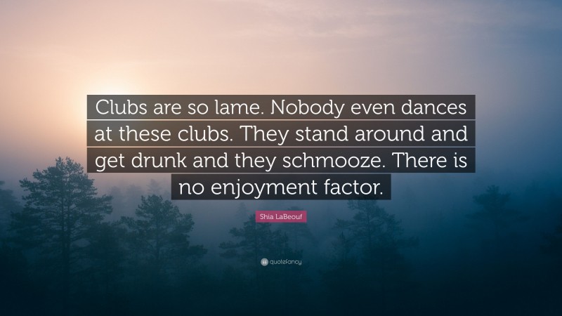 Shia LaBeouf Quote: “Clubs are so lame. Nobody even dances at these clubs. They stand around and get drunk and they schmooze. There is no enjoyment factor.”