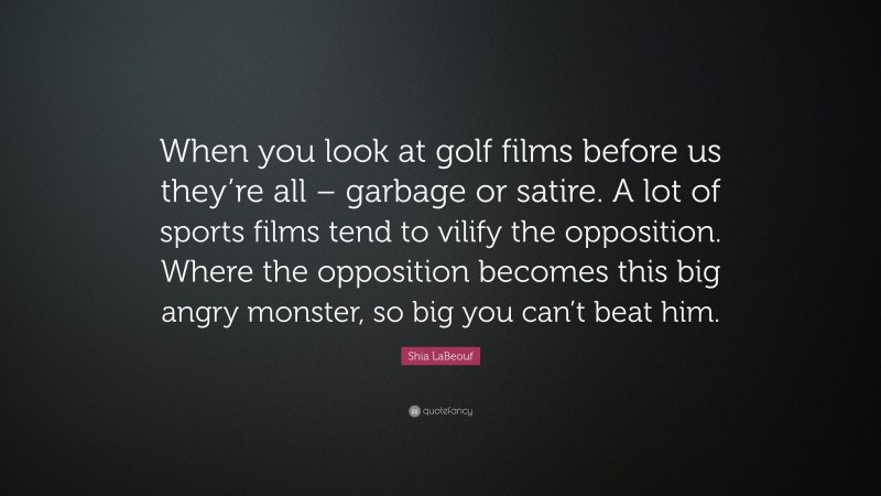 Shia LaBeouf Quote: “When you look at golf films before us they’re all – garbage or satire. A lot of sports films tend to vilify the opposition. Where the opposition becomes this big angry monster, so big you can’t beat him.”