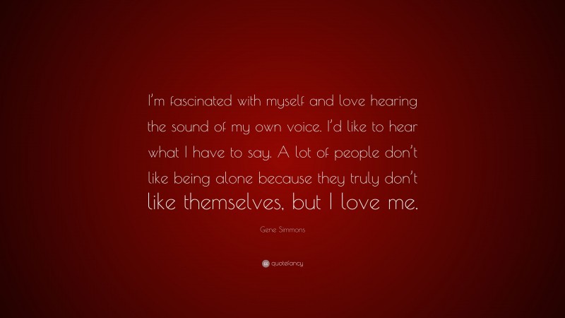 Gene Simmons Quote: “I’m fascinated with myself and love hearing the sound of my own voice. I’d like to hear what I have to say. A lot of people don’t like being alone because they truly don’t like themselves, but I love me.”