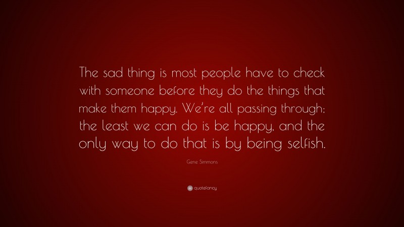 Gene Simmons Quote: “The sad thing is most people have to check with someone before they do the things that make them happy. We’re all passing through; the least we can do is be happy, and the only way to do that is by being selfish.”