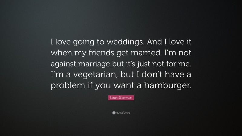 Sarah Silverman Quote: “I love going to weddings. And I love it when my friends get married. I’m not against marriage but it’s just not for me. I’m a vegetarian, but I don’t have a problem if you want a hamburger.”