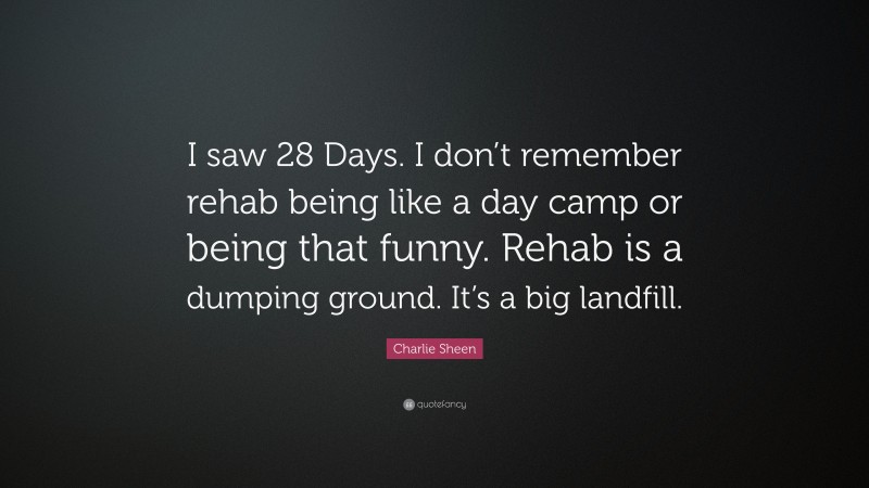 Charlie Sheen Quote: “I saw 28 Days. I don’t remember rehab being like a day camp or being that funny. Rehab is a dumping ground. It’s a big landfill.”