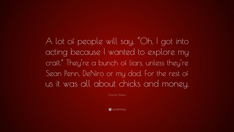 Charlie Sheen Quote: “A lot of people will say, “Oh, I got into acting because I wanted to explore my craft.” They’re a bunch of liars, unless they’re Sean Penn, DeNiro or my dad. For the rest of us it was all about chicks and money.”